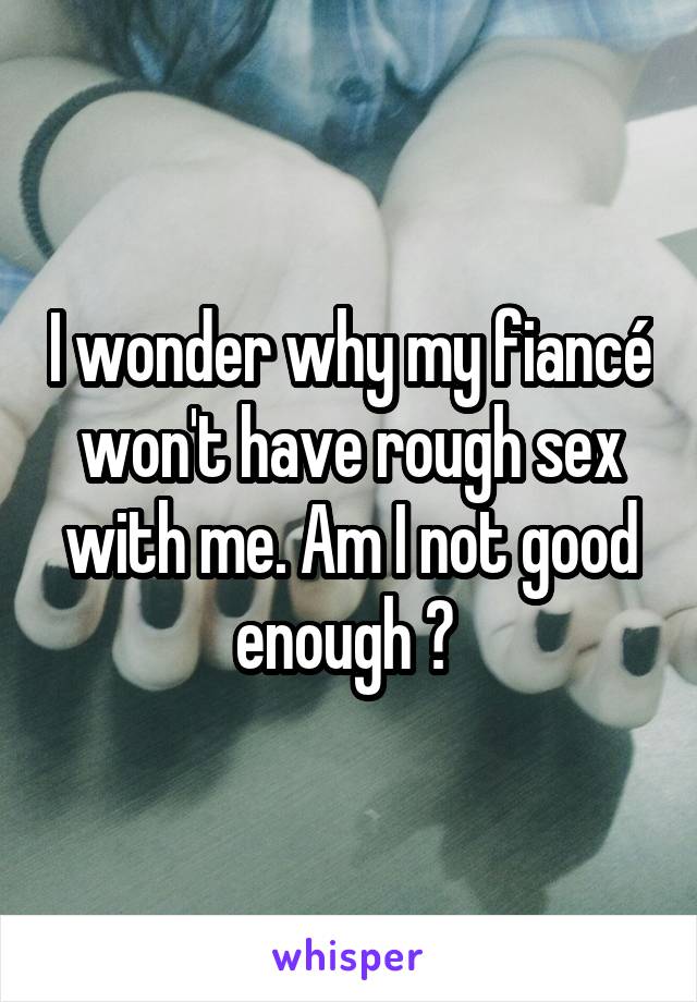 I wonder why my fiancé won't have rough sex with me. Am I not good enough ? 
