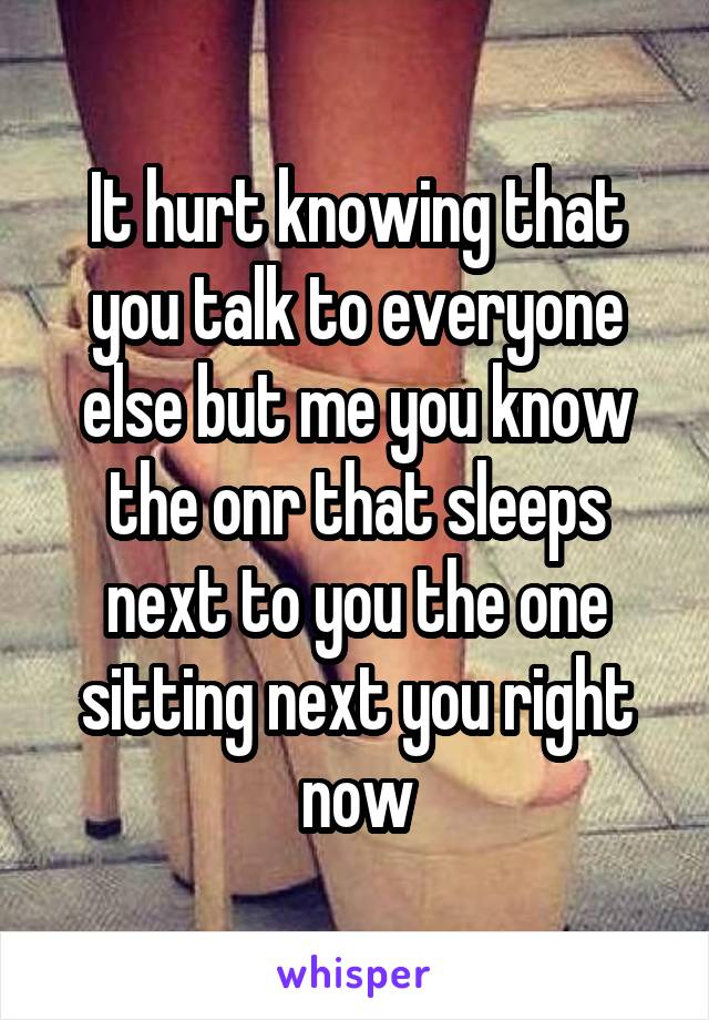 It hurt knowing that you talk to everyone else but me you know the onr that sleeps next to you the one sitting next you right now