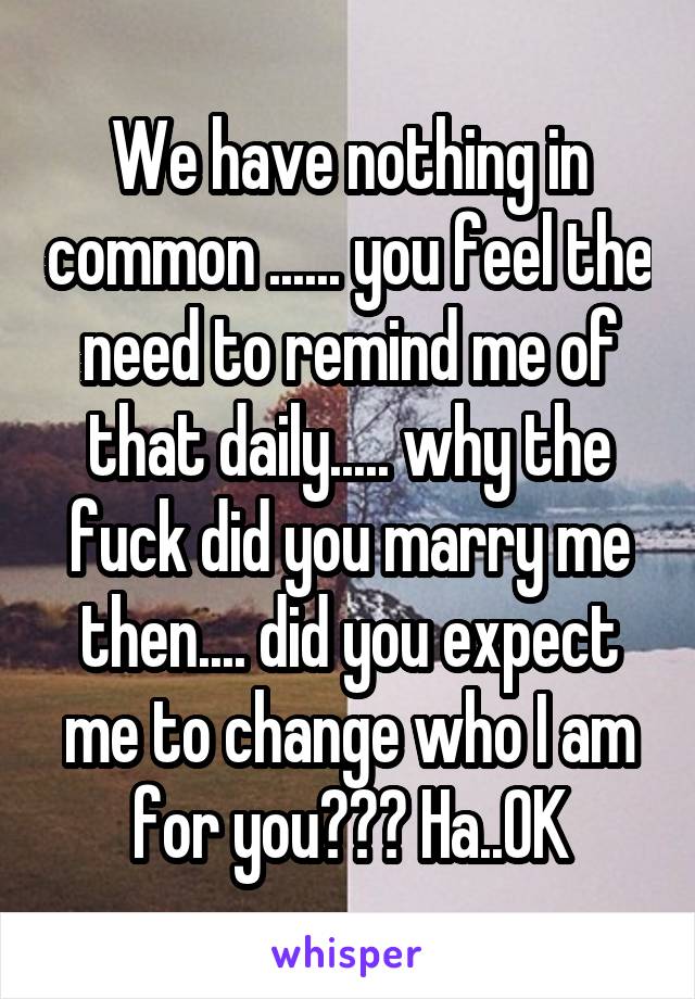 We have nothing in common ...... you feel the need to remind me of that daily..... why the fuck did you marry me then.... did you expect me to change who I am for you??? Ha..OK