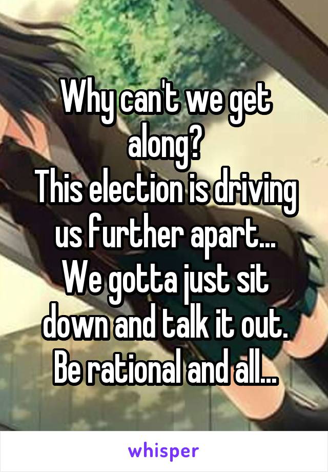 Why can't we get along?
This election is driving us further apart...
We gotta just sit down and talk it out.
Be rational and all...