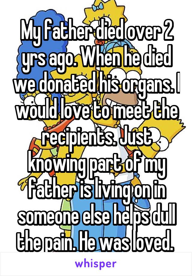 My father died over 2 yrs ago. When he died we donated his organs. I would love to meet the recipients. Just knowing part of my father is living on in someone else helps dull the pain. He was loved. 