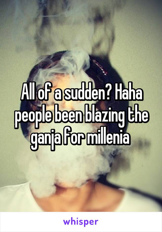 All of a sudden? Haha people been blazing the ganja for millenia 
