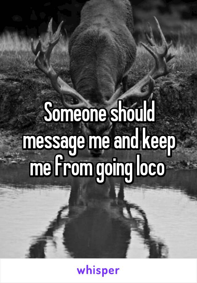 Someone should message me and keep me from going loco 