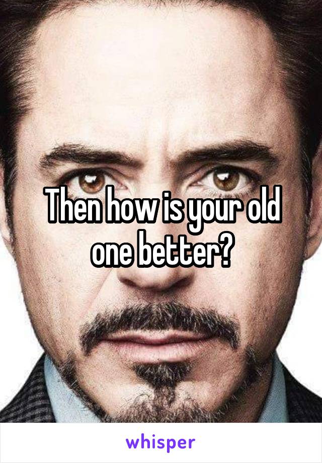 Then how is your old one better?