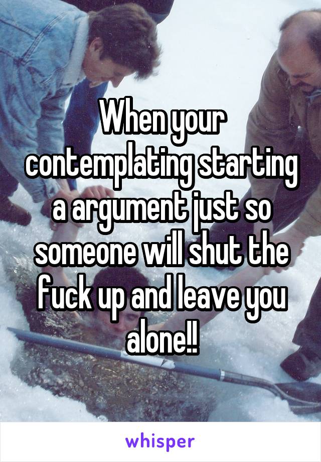 When your contemplating starting a argument just so someone will shut the fuck up and leave you alone!!