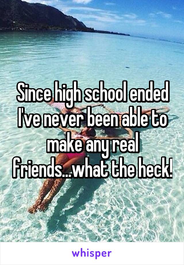 Since high school ended I've never been able to make any real friends...what the heck!