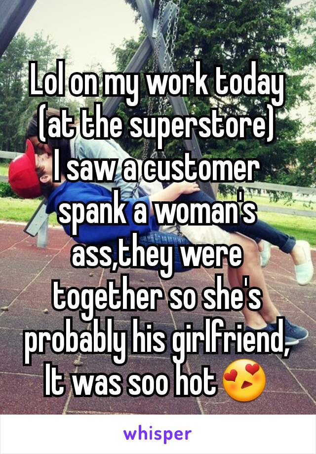 Lol on my work today (at the superstore)
I saw a customer spank a woman's ass,they were together so she's probably his girlfriend,
It was soo hot😍