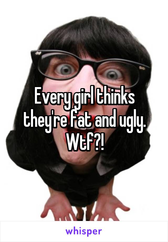 Every girl thinks they're fat and ugly. Wtf?!