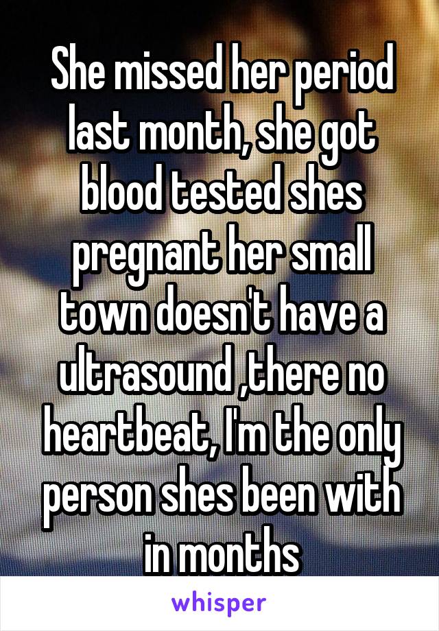 She missed her period last month, she got blood tested shes pregnant her small town doesn't have a ultrasound ,there no heartbeat, I'm the only person shes been with in months