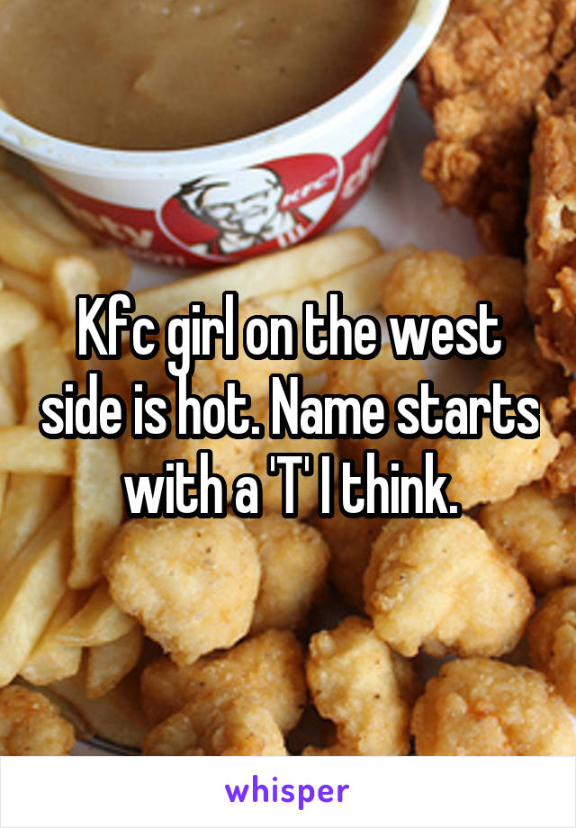 Kfc girl on the west side is hot. Name starts with a 'T' I think.