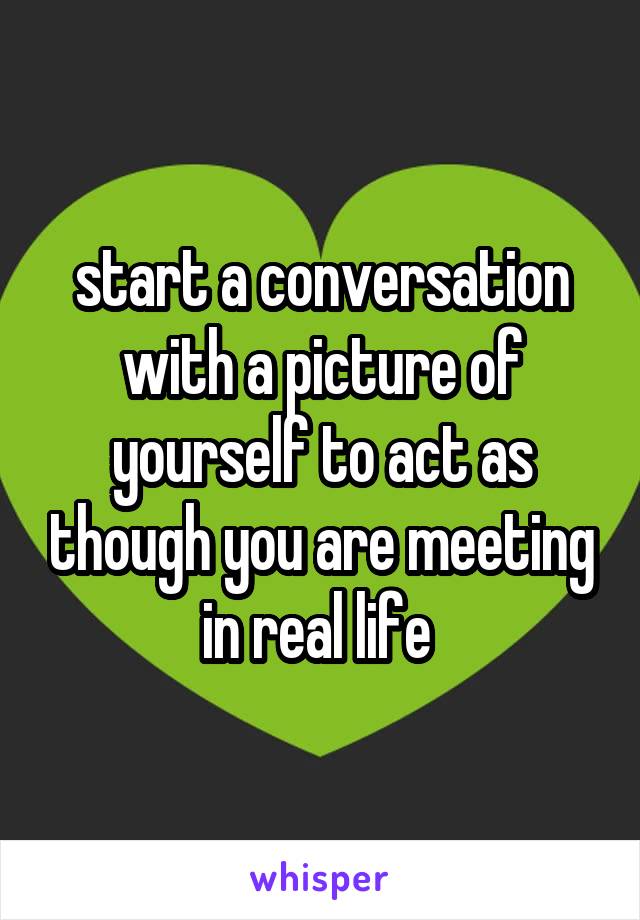 start a conversation with a picture of yourself to act as though you are meeting in real life 