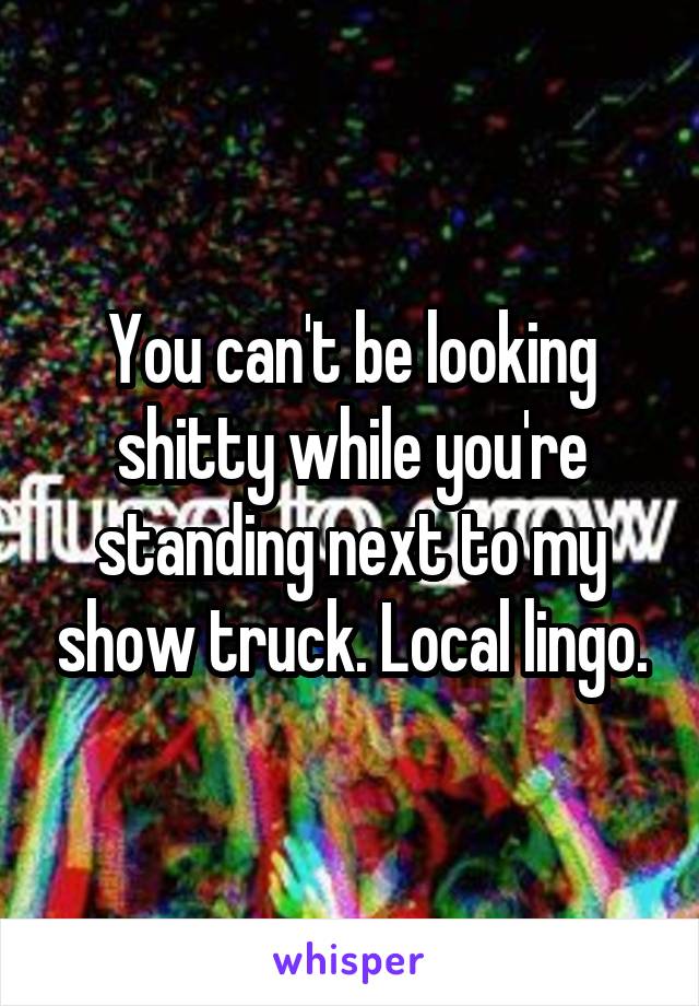 You can't be looking shitty while you're standing next to my show truck. Local lingo.