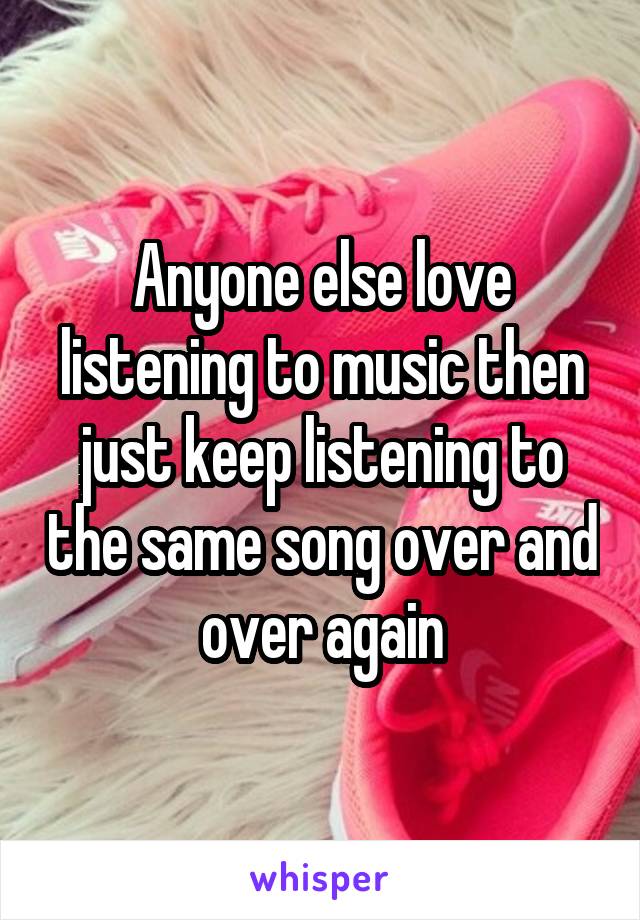 Anyone else love listening to music then just keep listening to the same song over and over again