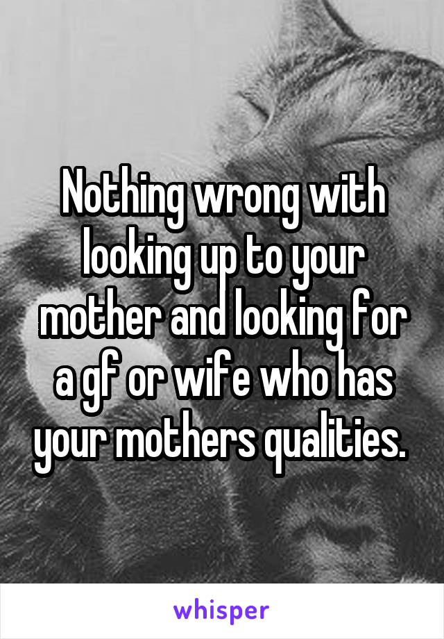 Nothing wrong with looking up to your mother and looking for a gf or wife who has your mothers qualities. 