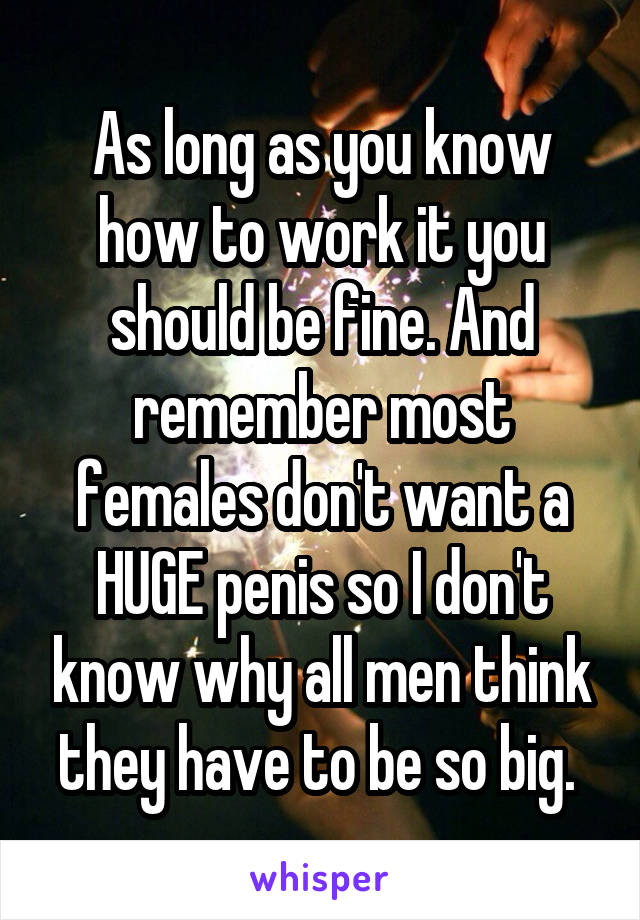 As long as you know how to work it you should be fine. And remember most females don't want a HUGE penis so I don't know why all men think they have to be so big. 