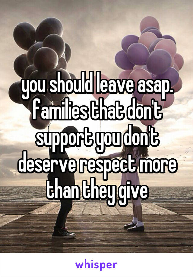 you should leave asap. families that don't support you don't deserve respect more than they give