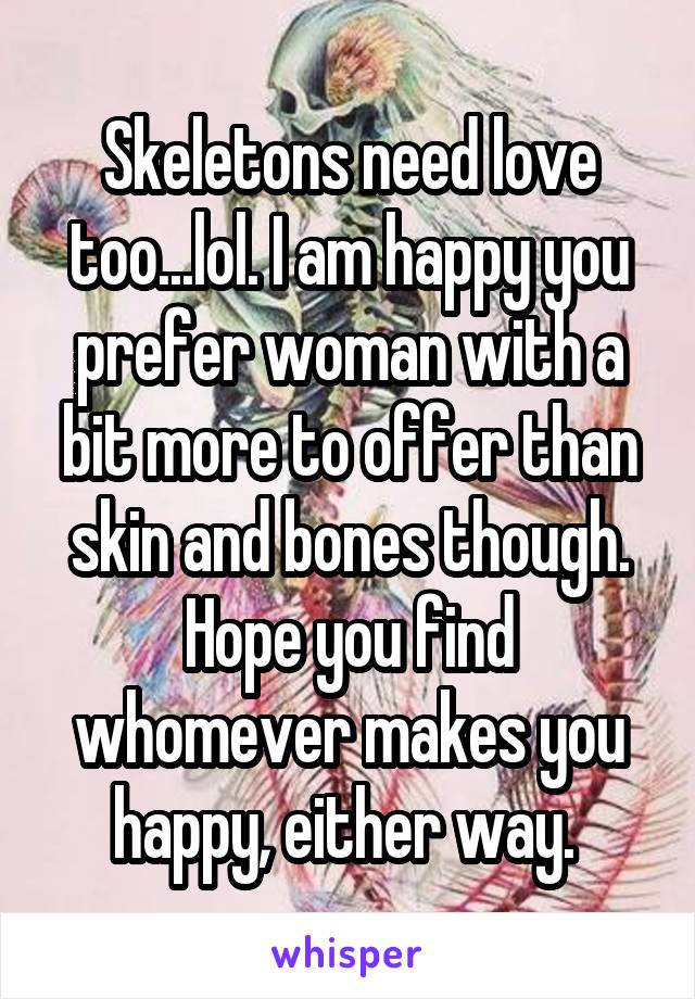 Skeletons need love too...lol. I am happy you prefer woman with a bit more to offer than skin and bones though. Hope you find whomever makes you happy, either way. 