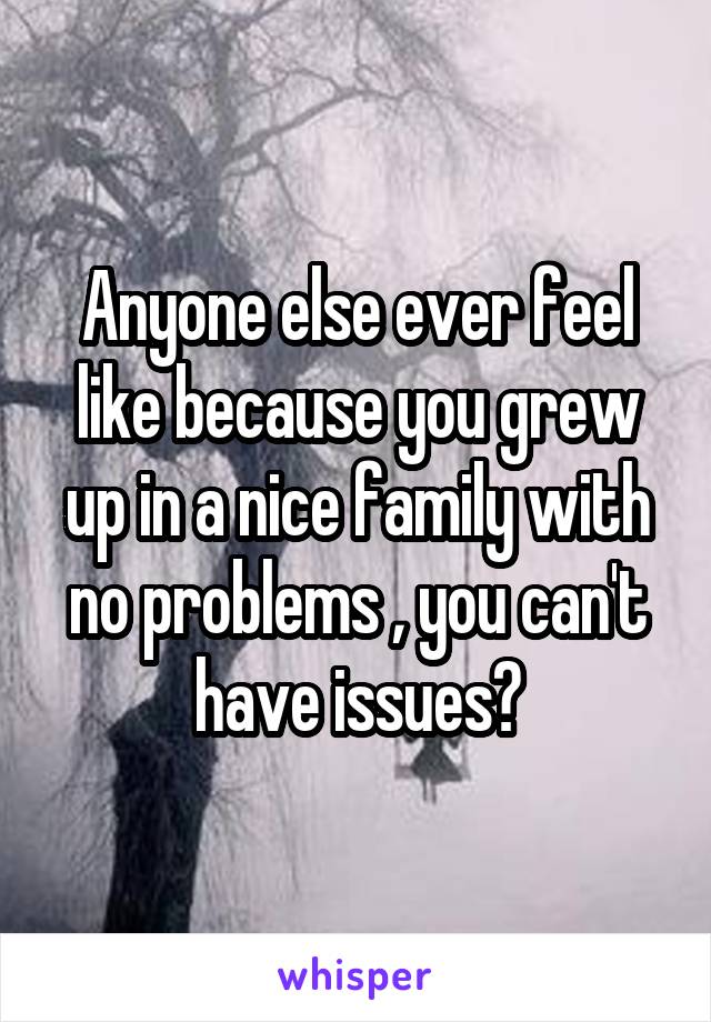 Anyone else ever feel like because you grew up in a nice family with no problems , you can't have issues?