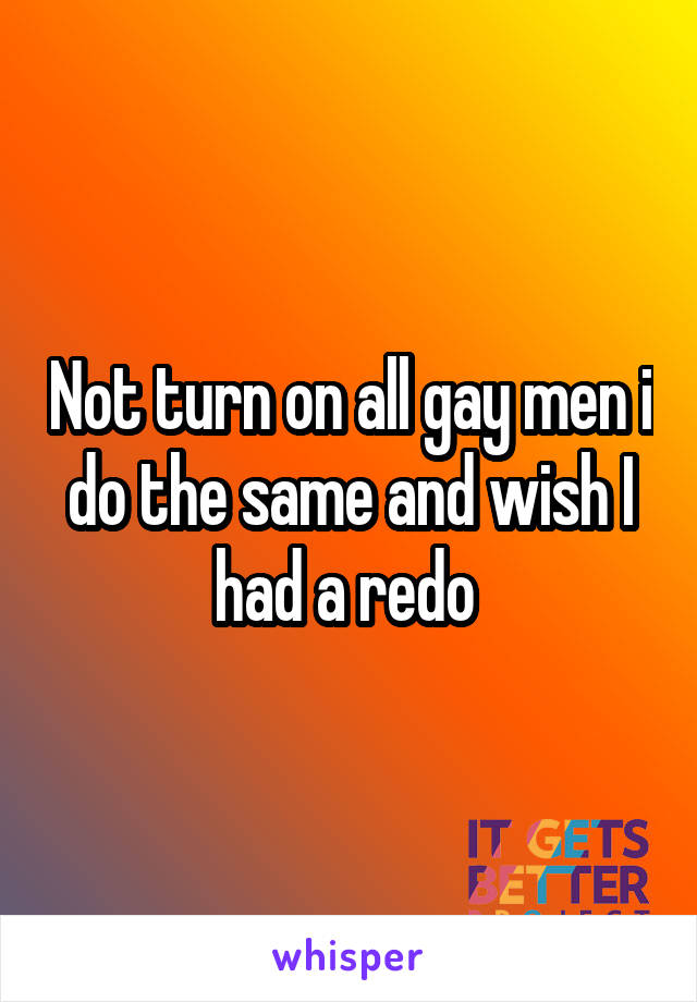 Not turn on all gay men i do the same and wish I had a redo 