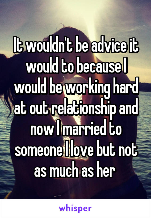 It wouldn't be advice it would to because I would be working hard at out relationship and now I married to someone I love but not as much as her 