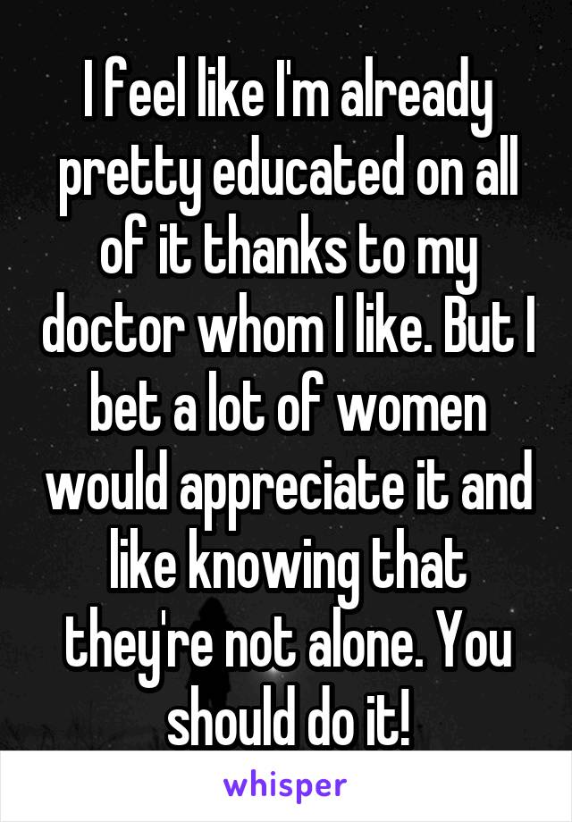 I feel like I'm already pretty educated on all of it thanks to my doctor whom I like. But I bet a lot of women would appreciate it and like knowing that they're not alone. You should do it!