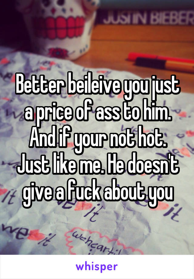 Better beileive you just a price of ass to him. And if your not hot. Just like me. He doesn't give a fuck about you