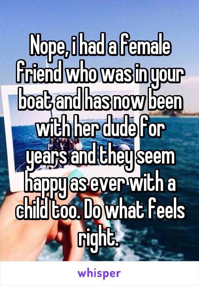 Nope, i had a female friend who was in your boat and has now been with her dude for years and they seem happy as ever with a child too. Do what feels right. 