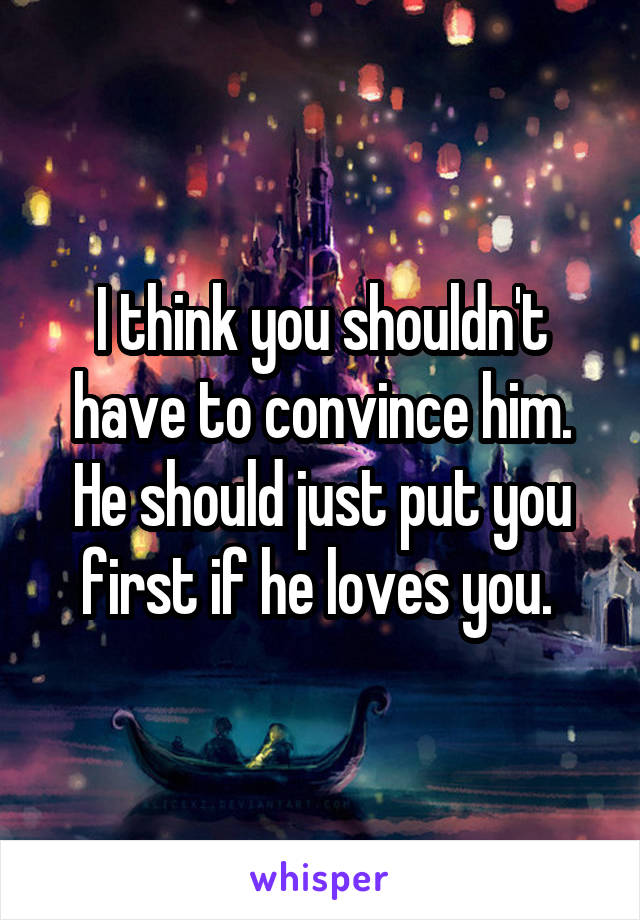 I think you shouldn't have to convince him. He should just put you first if he loves you. 