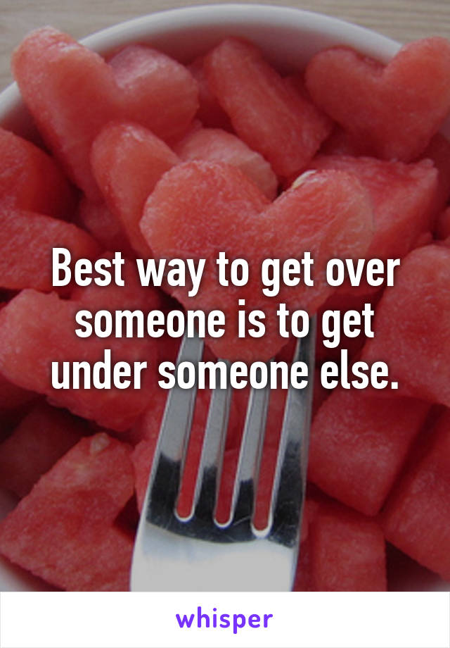 Best way to get over someone is to get under someone else.