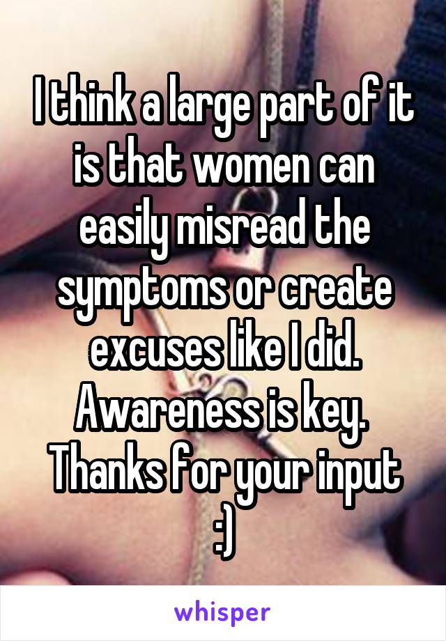 I think a large part of it is that women can easily misread the symptoms or create excuses like I did. Awareness is key. 
Thanks for your input :)