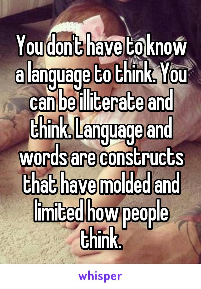 You don't have to know a language to think. You can be illiterate and think. Language and words are constructs that have molded and limited how people think.