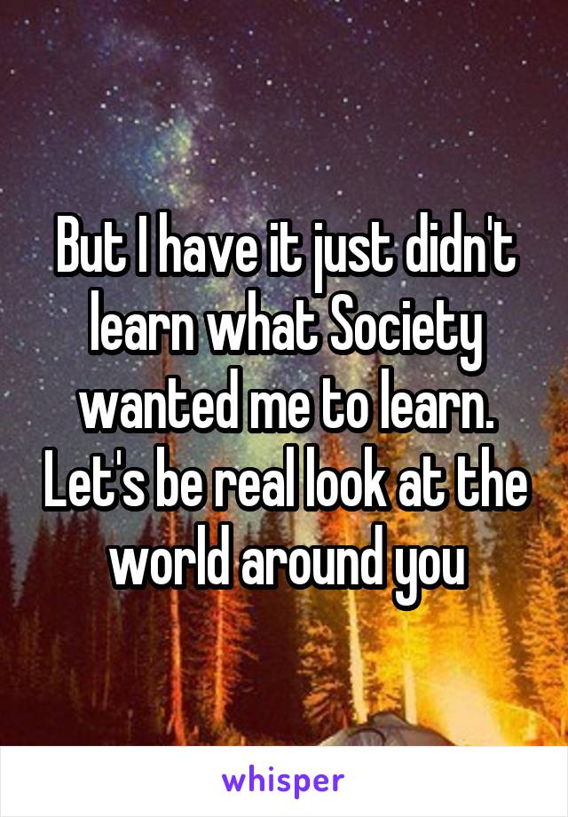 But I have it just didn't learn what Society wanted me to learn. Let's be real look at the world around you