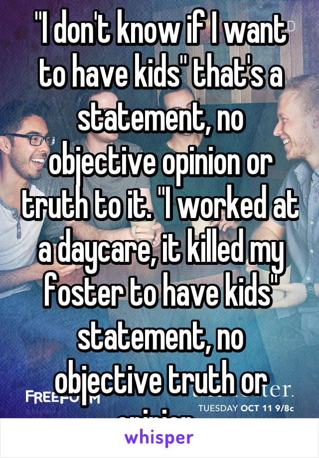 "I don't know if I want to have kids" that's a statement, no objective opinion or truth to it. "I worked at a daycare, it killed my foster to have kids" statement, no objective truth or opinion. 