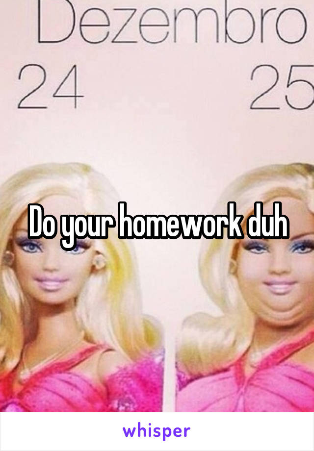 Do your homework duh