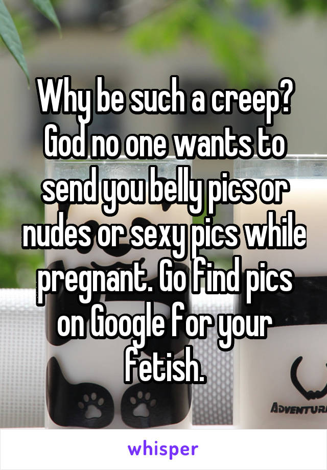 Why be such a creep? God no one wants to send you belly pics or nudes or sexy pics while pregnant. Go find pics on Google for your fetish.