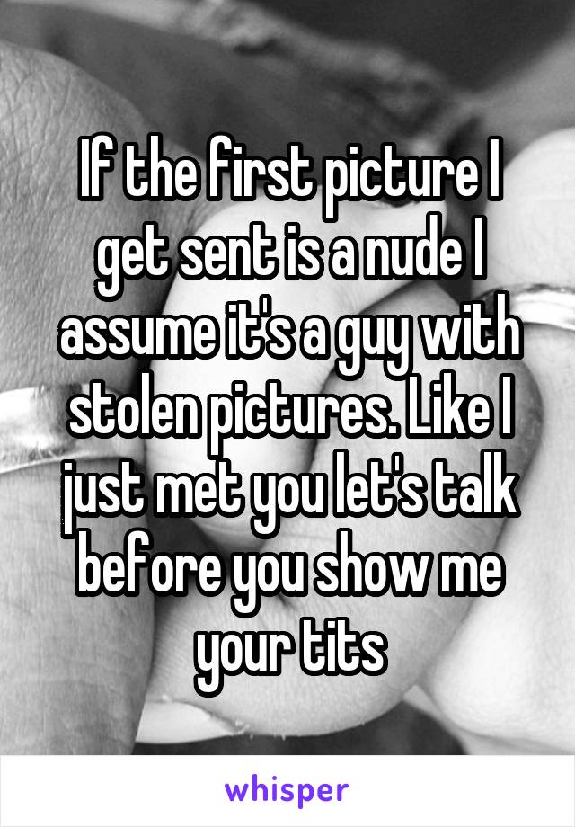 If the first picture I get sent is a nude I assume it's a guy with stolen pictures. Like I just met you let's talk before you show me your tits