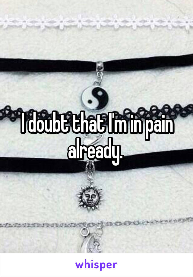 I doubt that I'm in pain already. 