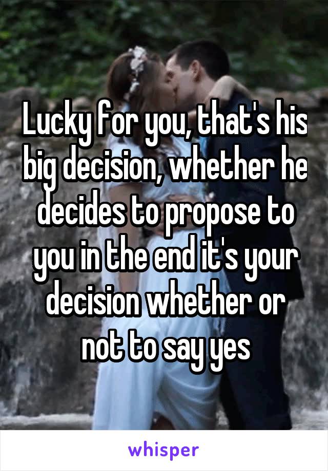Lucky for you, that's his big decision, whether he decides to propose to you in the end it's your decision whether or not to say yes
