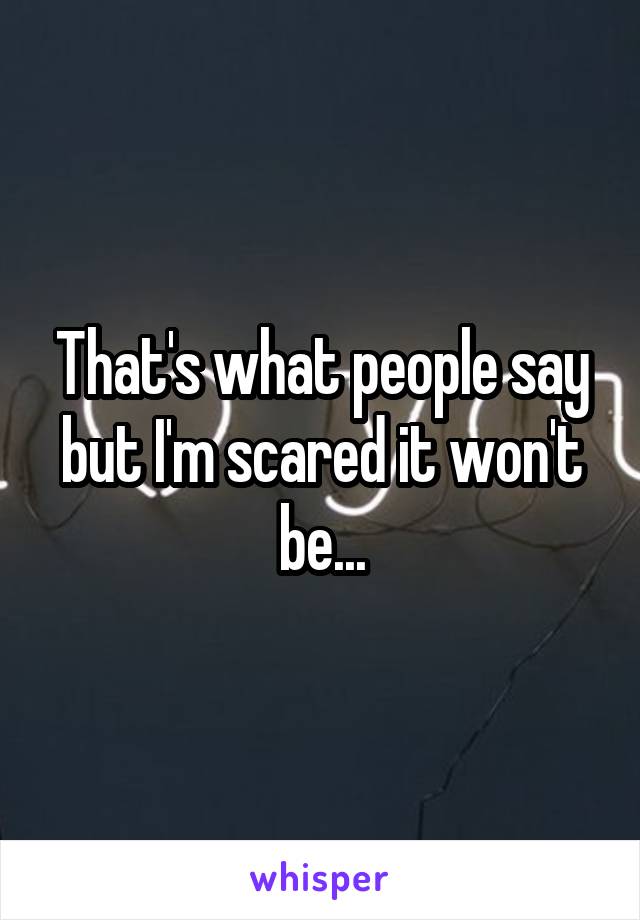That's what people say but I'm scared it won't be...
