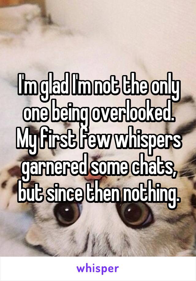 I'm glad I'm not the only one being overlooked. My first few whispers garnered some chats, but since then nothing.