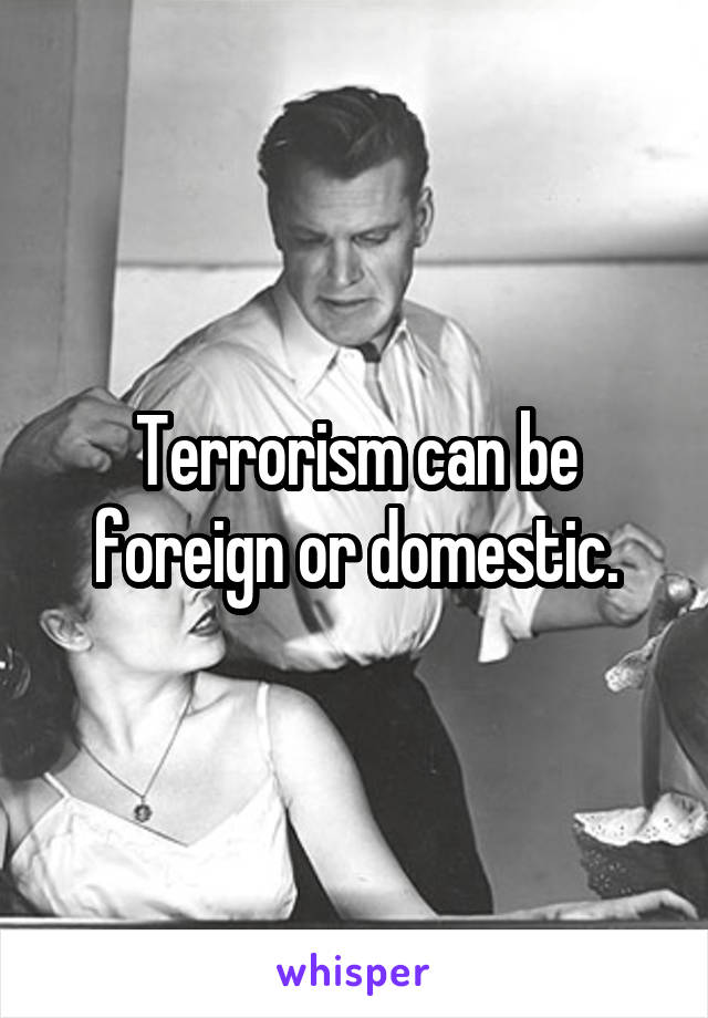 Terrorism can be foreign or domestic.