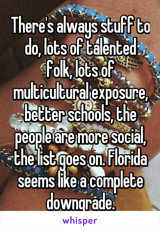 There's always stuff to do, lots of talented folk, lots of multicultural exposure, better schools, the people are more social, the list goes on. Florida seems like a complete downgrade.