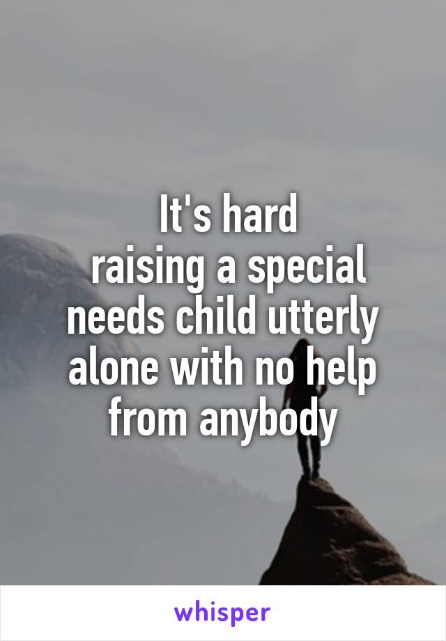  It's hard
 raising a special needs child utterly alone with no help from anybody
