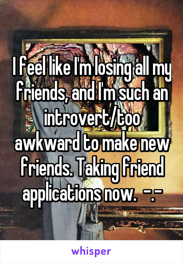 I feel like I'm losing all my friends, and I'm such an introvert/too awkward to make new friends. Taking friend applications now.  -.-