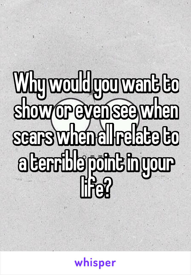 Why would you want to show or even see when scars when all relate to a terrible point in your life?