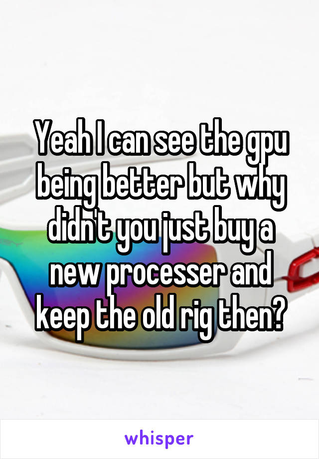 Yeah I can see the gpu being better but why didn't you just buy a new processer and keep the old rig then?