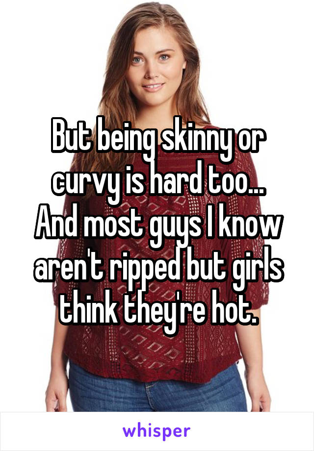 But being skinny or curvy is hard too...
And most guys I know aren't ripped but girls think they're hot.