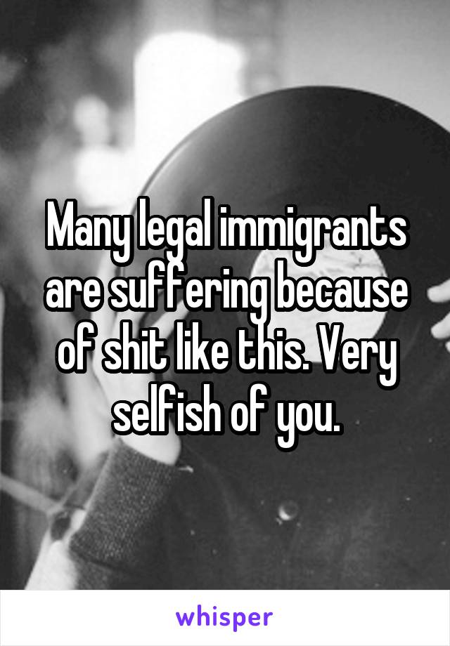 Many legal immigrants are suffering because of shit like this. Very selfish of you.