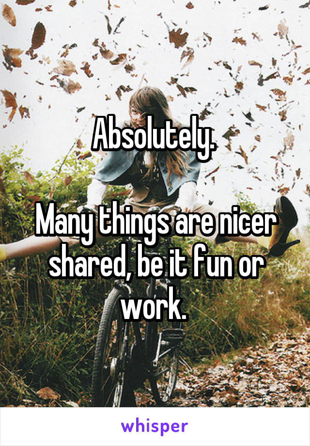 Absolutely. 

Many things are nicer shared, be it fun or work. 