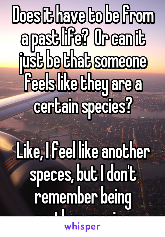 Does it have to be from a past life?  Or can it just be that someone feels like they are a certain species?

Like, I feel like another speces, but I don't remember being another species.